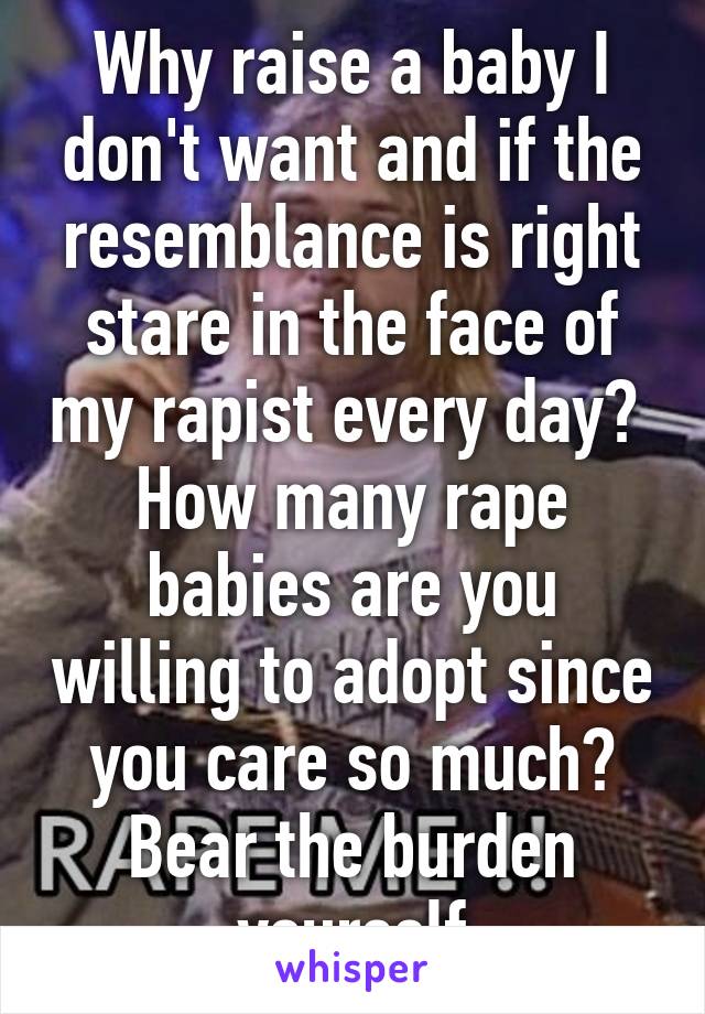 Why raise a baby I don't want and if the resemblance is right stare in the face of my rapist every day?  How many rape babies are you willing to adopt since you care so much? Bear the burden yourself