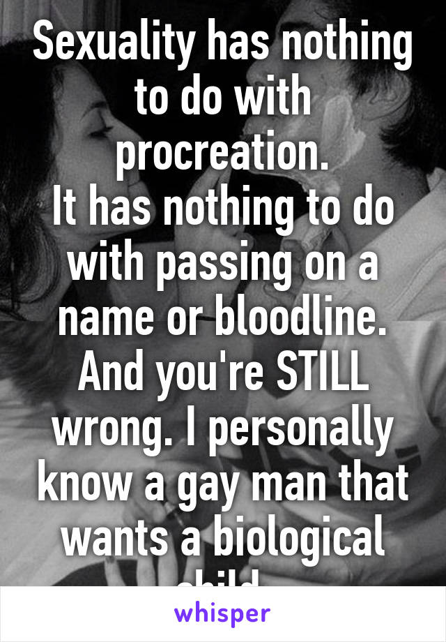 Sexuality has nothing to do with procreation.
It has nothing to do with passing on a name or bloodline. And you're STILL wrong. I personally know a gay man that wants a biological child.