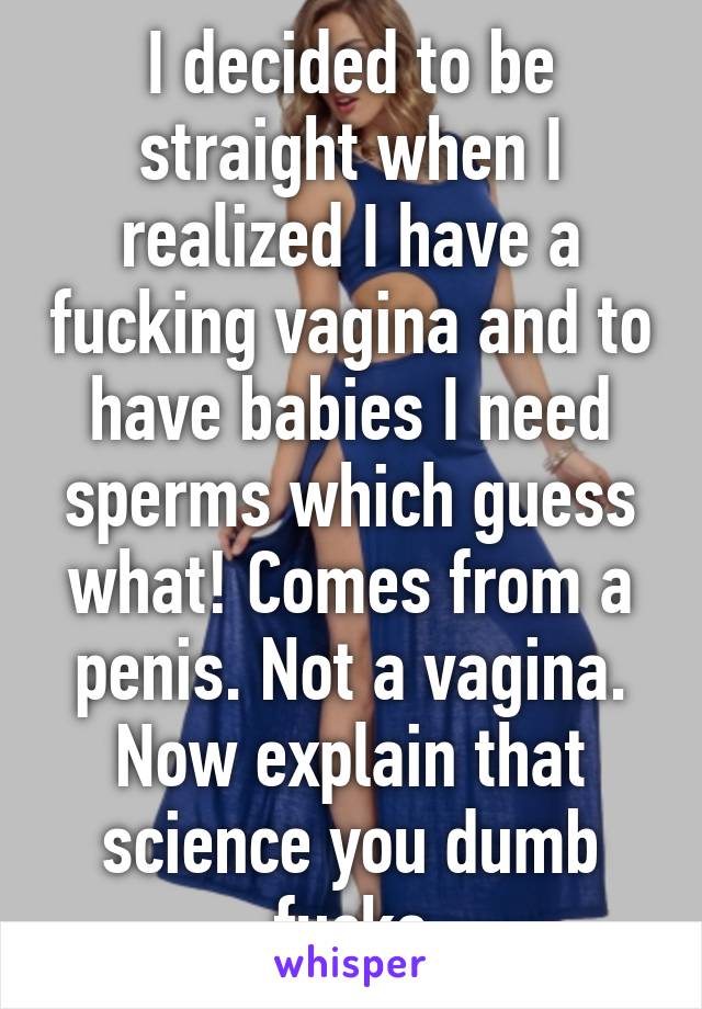 I decided to be straight when I realized I have a fucking vagina and to have babies I need sperms which guess what! Comes from a penis. Not a vagina. Now explain that science you dumb fucks