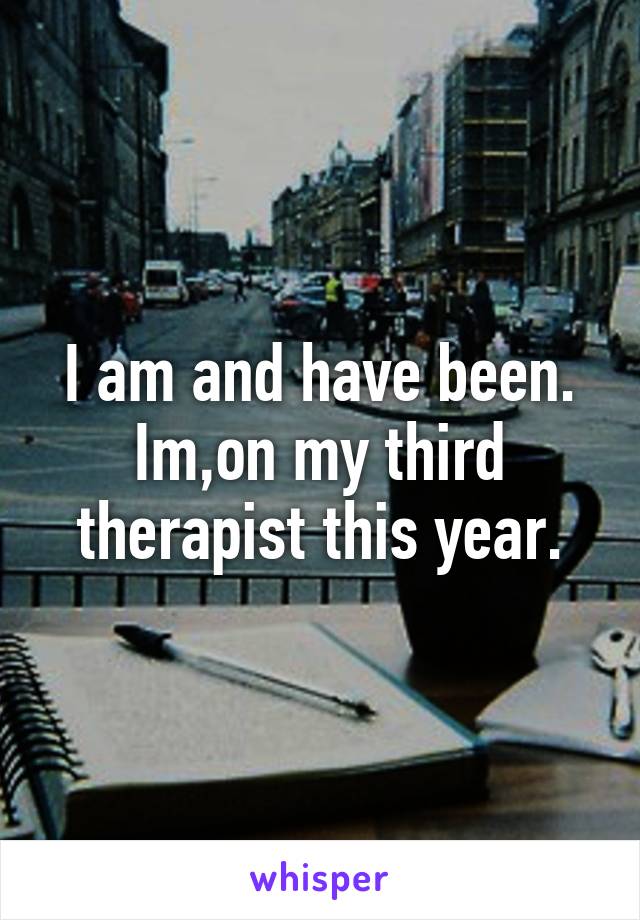 I am and have been. Im,on my third therapist this year.