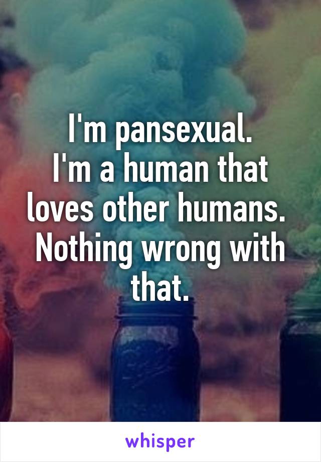 I'm pansexual.
I'm a human that loves other humans. 
Nothing wrong with that.
