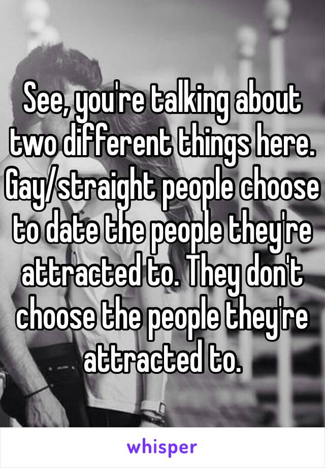 See, you're talking about two different things here. Gay/straight people choose to date the people they're attracted to. They don't choose the people they're attracted to.