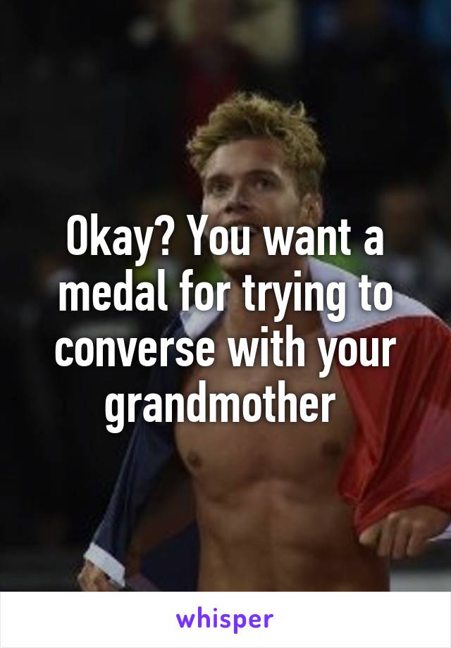 Okay? You want a medal for trying to converse with your grandmother 