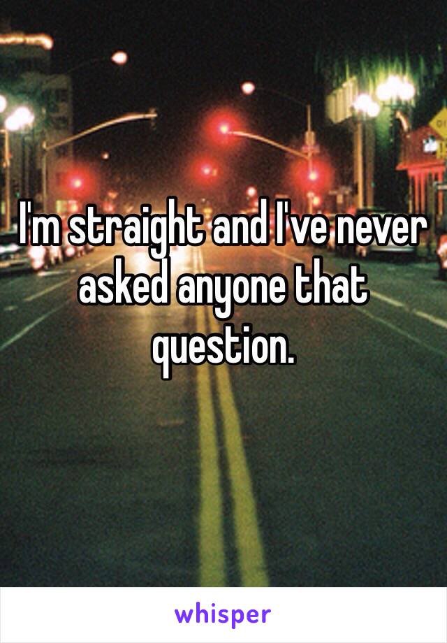 I'm straight and I've never asked anyone that question.
