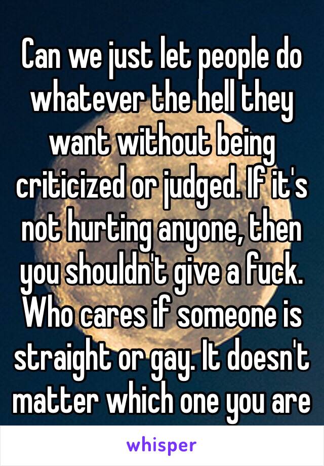 Can we just let people do whatever the hell they want without being criticized or judged. If it's not hurting anyone, then you shouldn't give a fuck. Who cares if someone is straight or gay. It doesn't matter which one you are