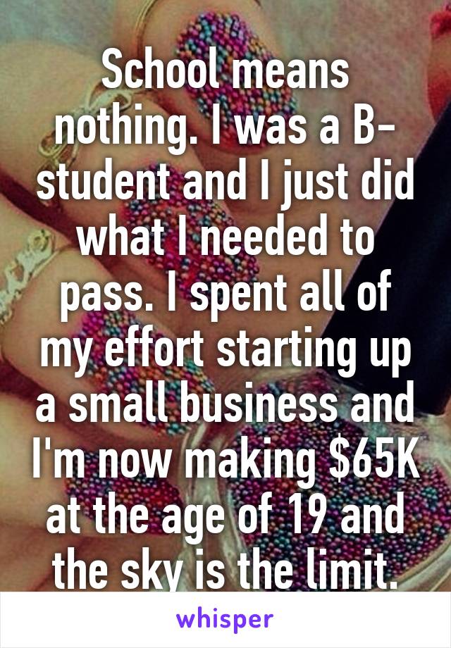School means nothing. I was a B- student and I just did what I needed to pass. I spent all of my effort starting up a small business and I'm now making $65K at the age of 19 and the sky is the limit.