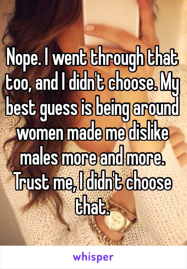 Nope. I went through that too, and I didn't choose. My best guess is being around women made me dislike males more and more. Trust me, I didn't choose that.