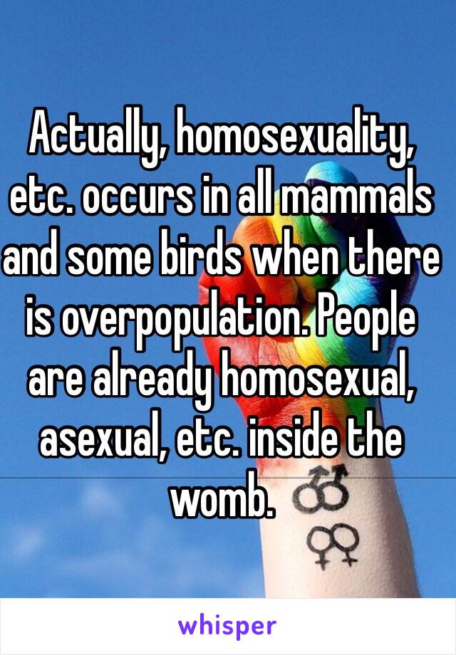 Actually, homosexuality, etc. occurs in all mammals and some birds when there is overpopulation. People are already homosexual, asexual, etc. inside the womb. 