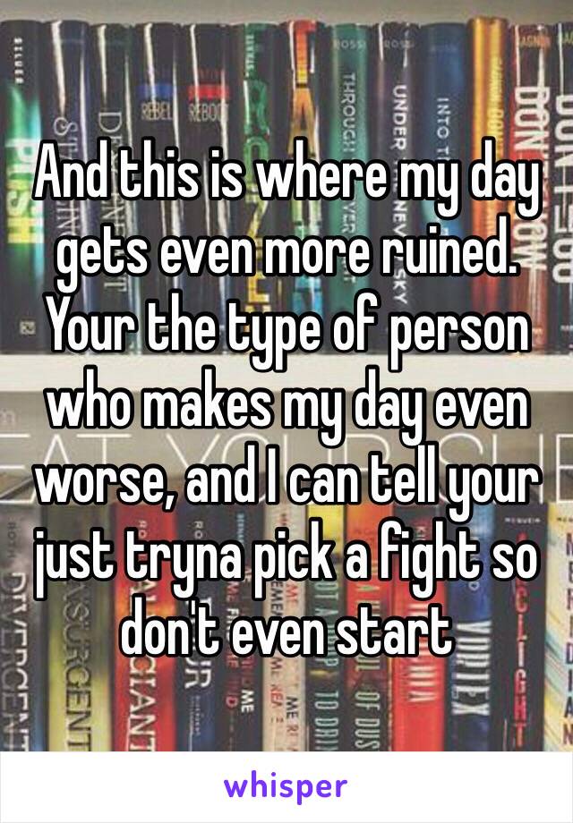 And this is where my day gets even more ruined.
Your the type of person who makes my day even worse, and I can tell your just tryna pick a fight so don't even start