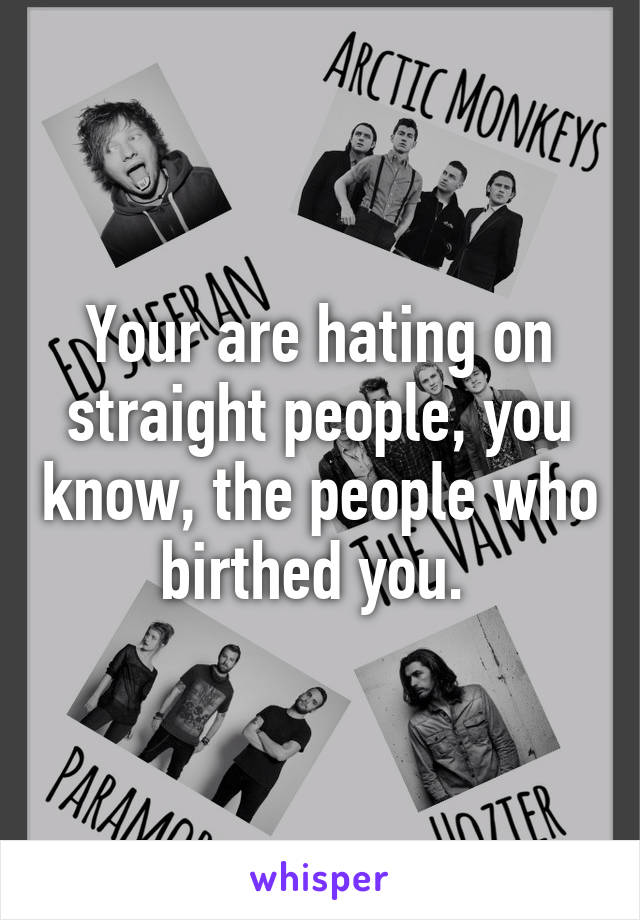 Your are hating on straight people, you know, the people who birthed you. 