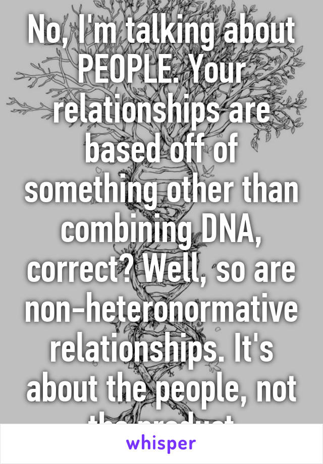 No, I'm talking about PEOPLE. Your relationships are based off of something other than combining DNA, correct? Well, so are non-heteronormative relationships. It's about the people, not the product