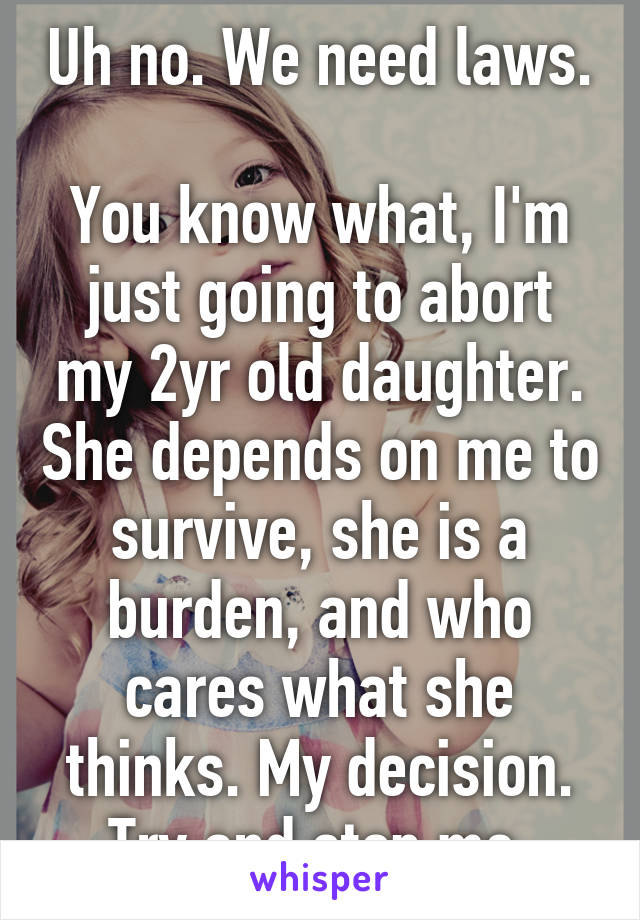 Uh no. We need laws.

You know what, I'm just going to abort my 2yr old daughter. She depends on me to survive, she is a burden, and who cares what she thinks. My decision. Try and stop me.