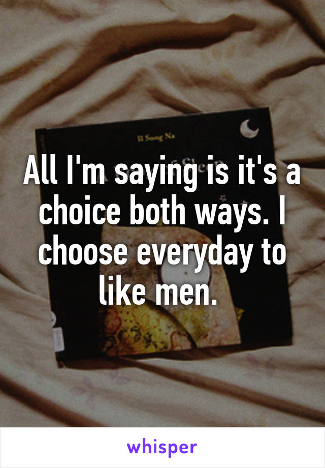 All I'm saying is it's a choice both ways. I choose everyday to like men. 