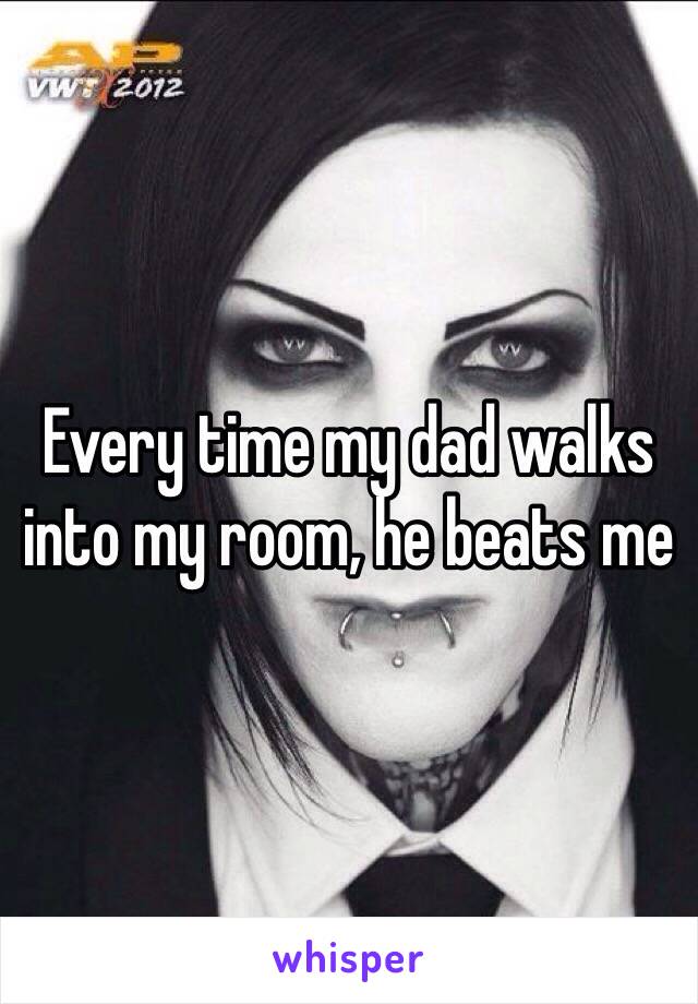 Every time my dad walks into my room, he beats me