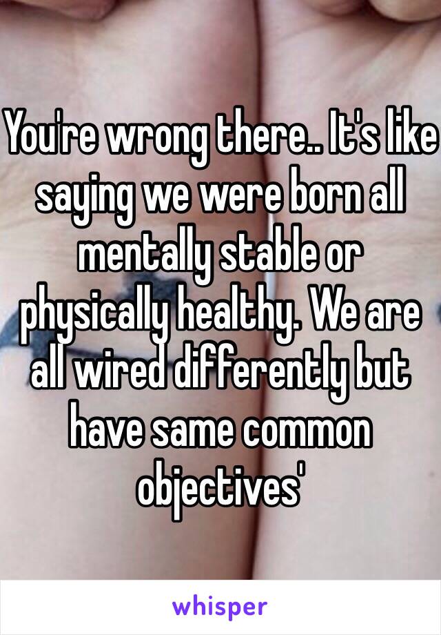 You're wrong there.. It's like saying we were born all mentally stable or physically healthy. We are all wired differently but have same common objectives'