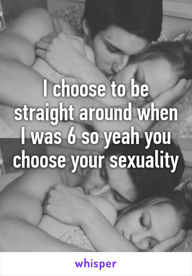 I choose to be straight around when I was 6 so yeah you choose your sexuality 