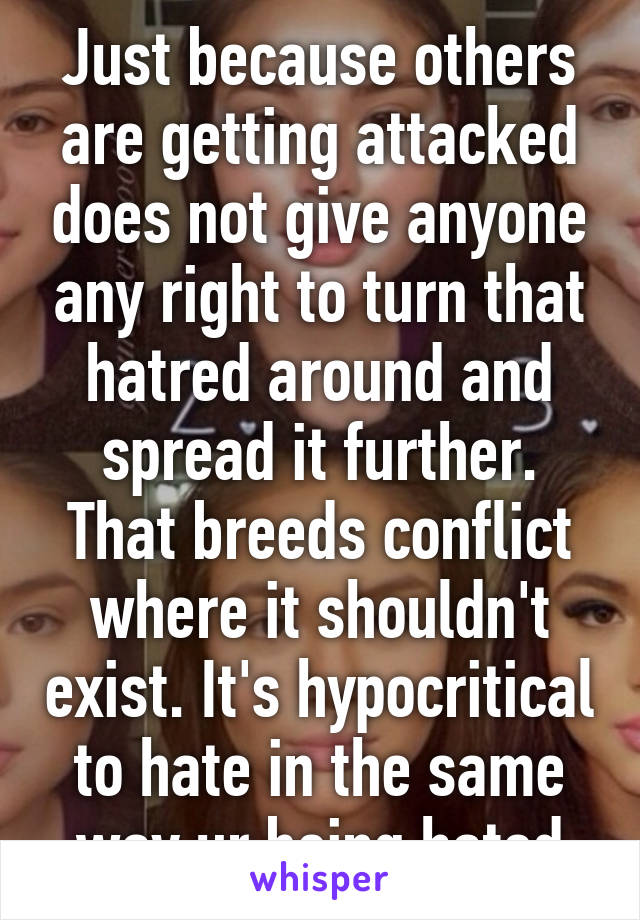 Just because others are getting attacked does not give anyone any right to turn that hatred around and spread it further. That breeds conflict where it shouldn't exist. It's hypocritical to hate in the same way ur being hated