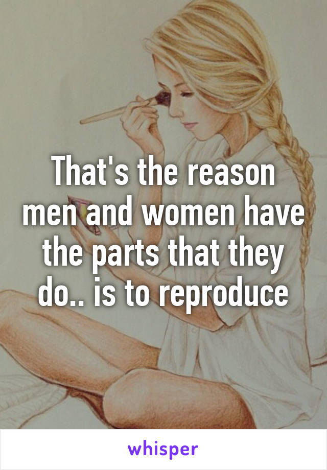 That's the reason men and women have the parts that they do.. is to reproduce