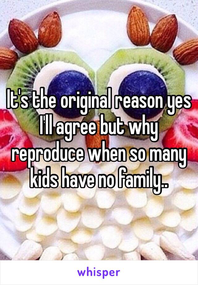 It's the original reason yes I'll agree but why reproduce when so many kids have no family..