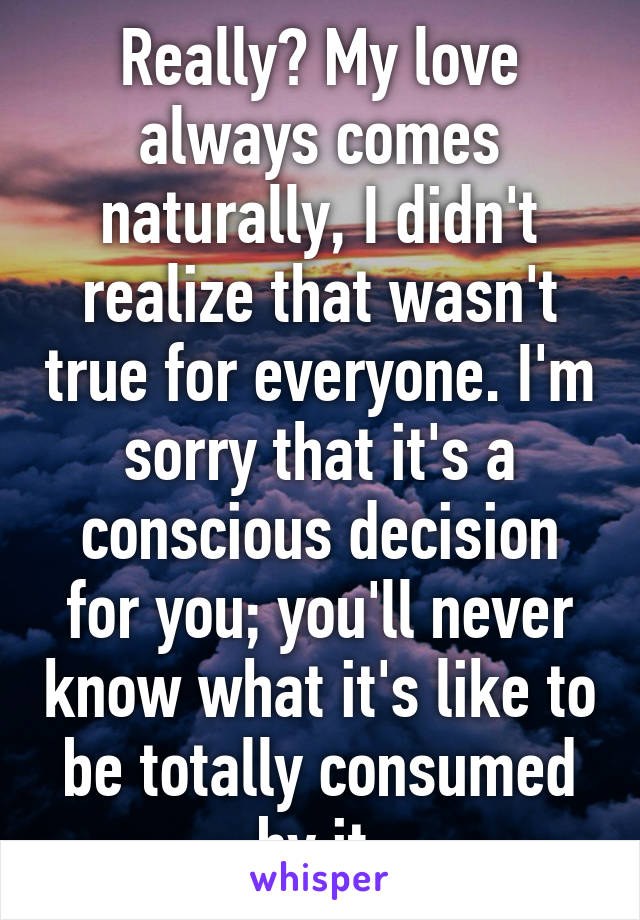 Really? My love always comes naturally, I didn't realize that wasn't true for everyone. I'm sorry that it's a conscious decision for you; you'll never know what it's like to be totally consumed by it.