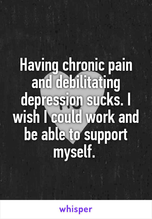 Having chronic pain and debilitating depression sucks. I wish I could work and be able to support myself. 