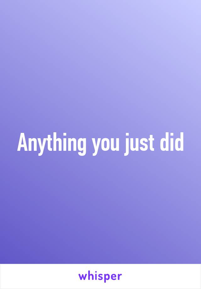 Anything you just did