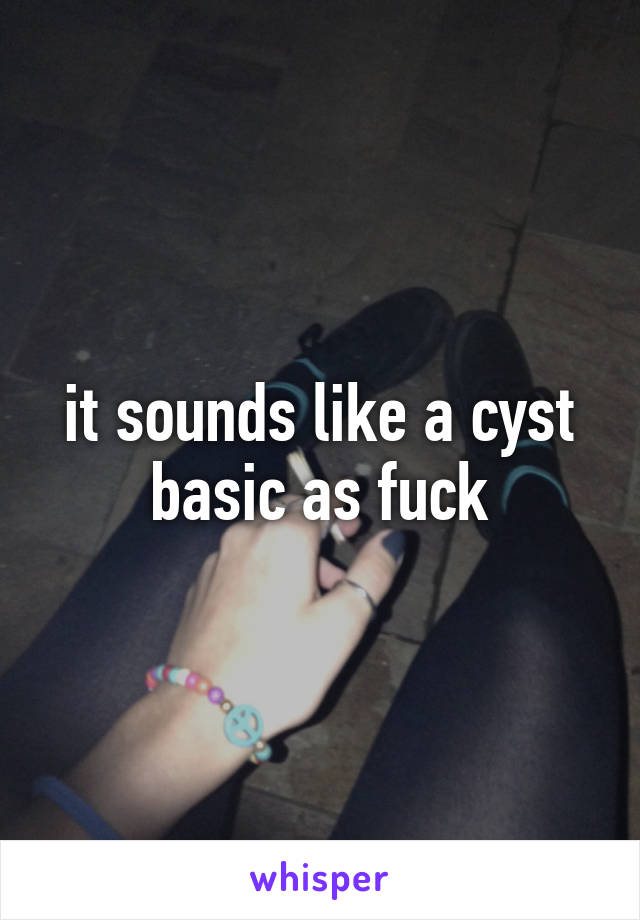 it sounds like a cyst basic as fuck