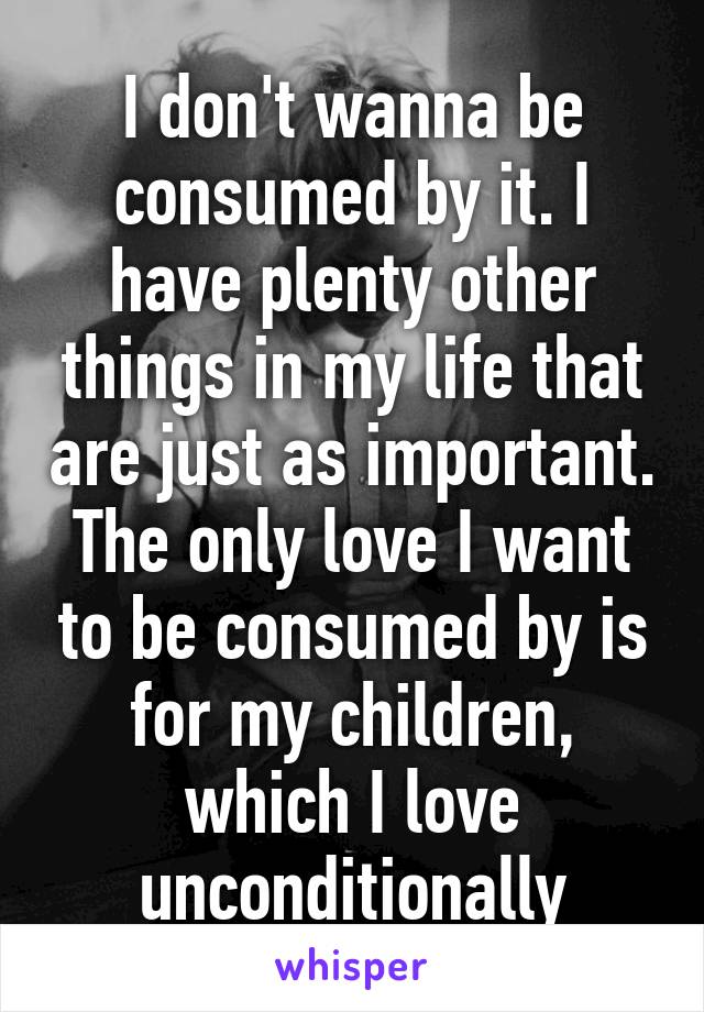 I don't wanna be consumed by it. I have plenty other things in my life that are just as important. The only love I want to be consumed by is for my children, which I love unconditionally