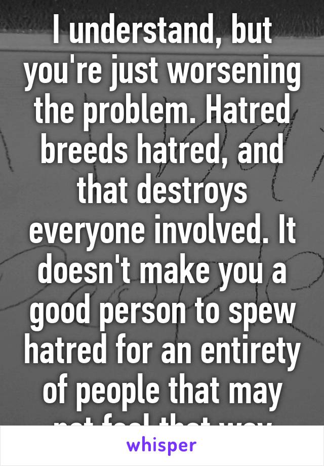 I understand, but you're just worsening the problem. Hatred breeds hatred, and that destroys everyone involved. It doesn't make you a good person to spew hatred for an entirety of people that may not feel that way