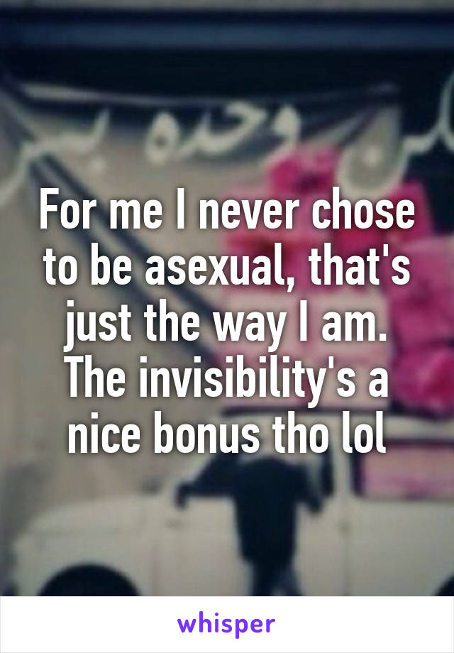 For me I never chose to be asexual, that's just the way I am. The invisibility's a nice bonus tho lol