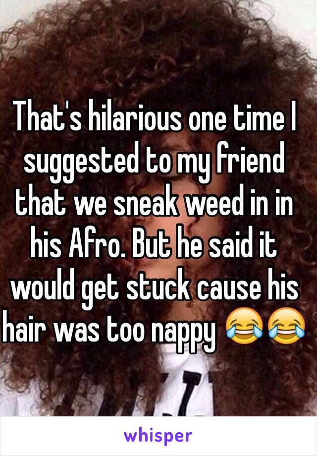 That's hilarious one time I suggested to my friend that we sneak weed in in his Afro. But he said it would get stuck cause his hair was too nappy 😂😂 