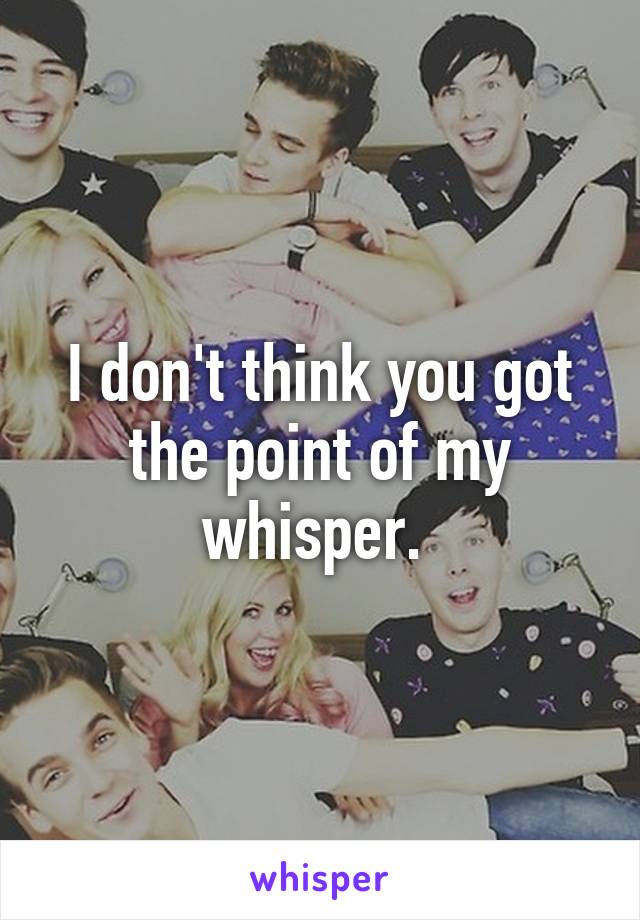 I don't think you got the point of my whisper. 