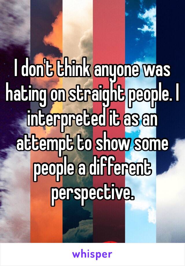 I don't think anyone was hating on straight people. I interpreted it as an attempt to show some people a different perspective.