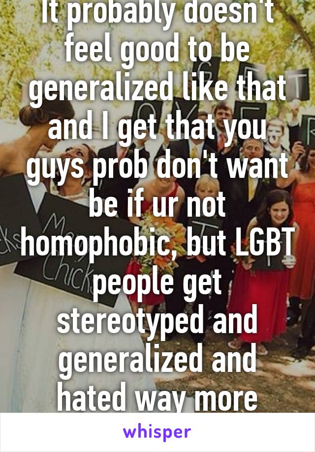 It probably doesn't feel good to be generalized like that and I get that you guys prob don't want be if ur not homophobic, but LGBT people get stereotyped and generalized and hated way more extremely