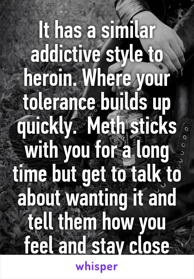 It has a similar addictive style to heroin. Where your tolerance builds up quickly.  Meth sticks with you for a long time but get to talk to about wanting it and tell them how you feel and stay close