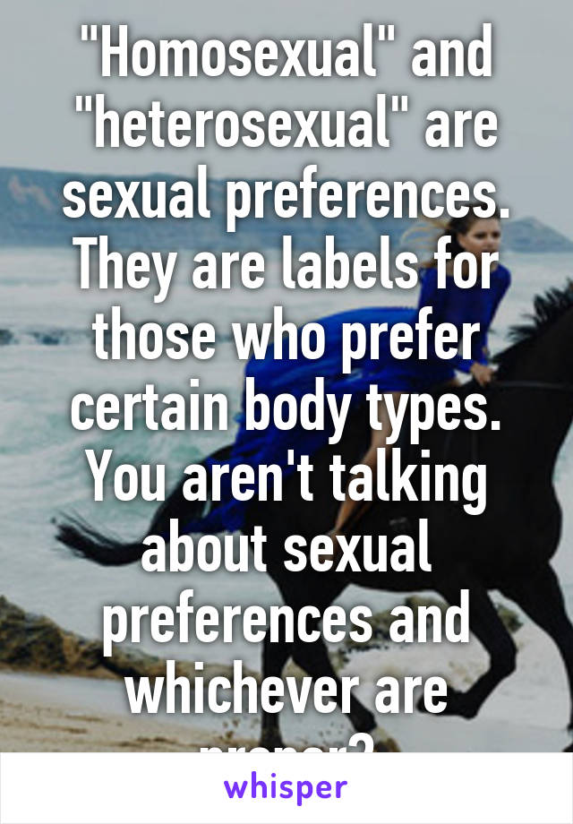 "Homosexual" and "heterosexual" are sexual preferences. They are labels for those who prefer certain body types.
You aren't talking about sexual preferences and whichever are proper?