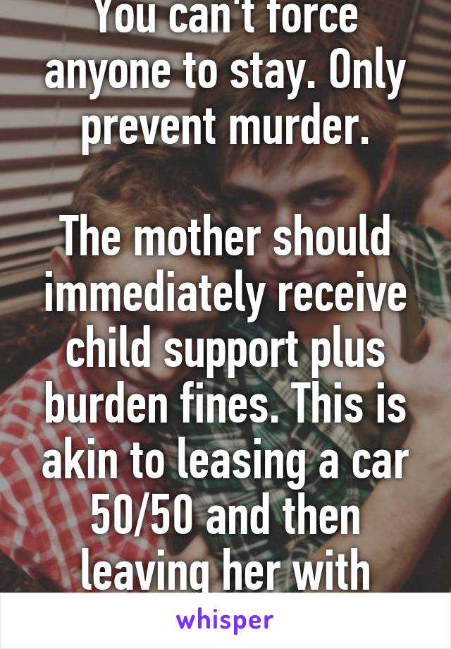 You can't force anyone to stay. Only prevent murder.

The mother should immediately receive child support plus burden fines. This is akin to leasing a car 50/50 and then leaving her with lease/repairs