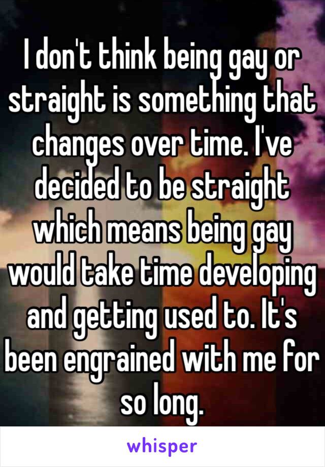 I don't think being gay or straight is something that changes over time. I've decided to be straight which means being gay would take time developing and getting used to. It's been engrained with me for so long. 