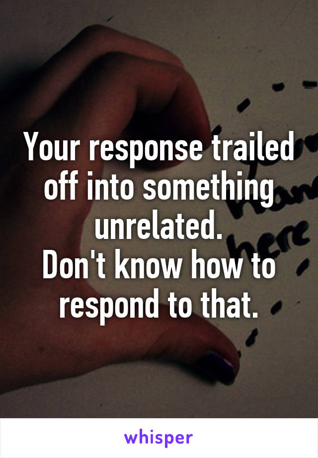 Your response trailed off into something unrelated.
Don't know how to respond to that.