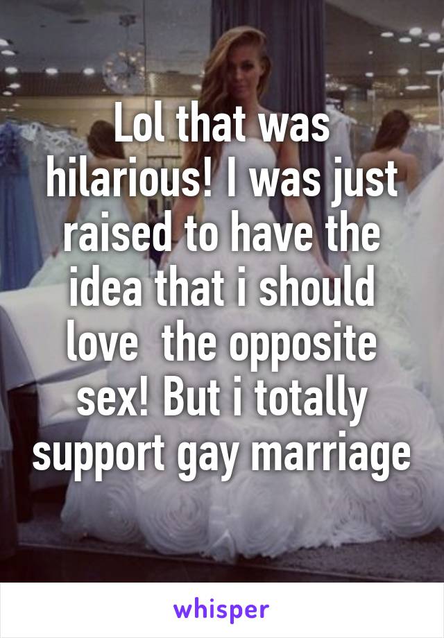 Lol that was hilarious! I was just raised to have the idea that i should love  the opposite sex! But i totally support gay marriage 