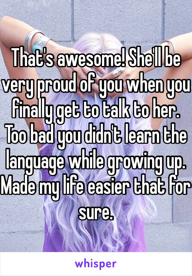 That's awesome! She'll be very proud of you when you finally get to talk to her. Too bad you didn't learn the language while growing up. Made my life easier that for sure. 