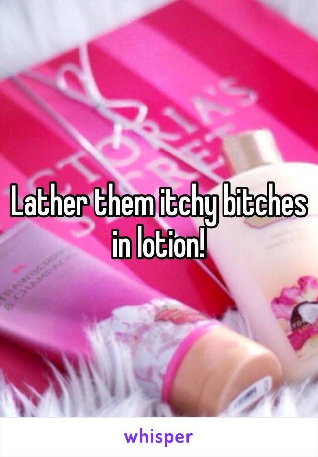 Lather them itchy bitches in lotion! 