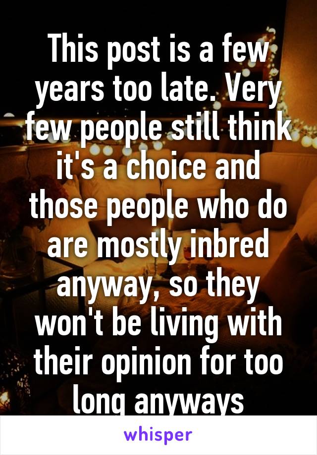 This post is a few years too late. Very few people still think it's a choice and those people who do are mostly inbred anyway, so they won't be living with their opinion for too long anyways