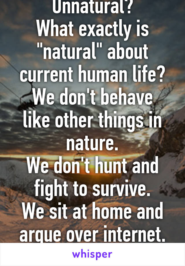 Unnatural?
What exactly is "natural" about current human life?
We don't behave like other things in nature.
We don't hunt and fight to survive.
We sit at home and argue over internet.
That's natural?