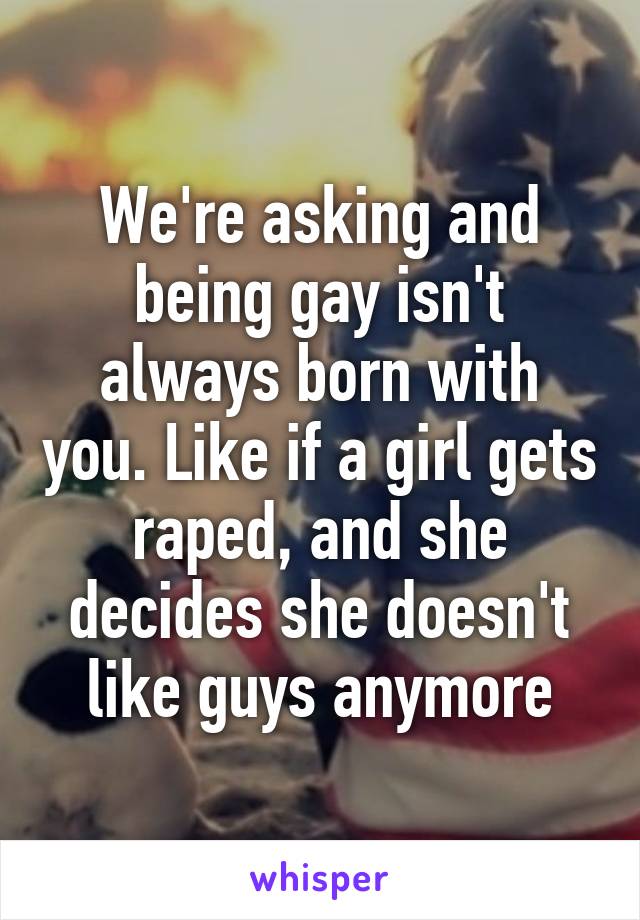 We're asking and being gay isn't always born with you. Like if a girl gets raped, and she decides she doesn't like guys anymore