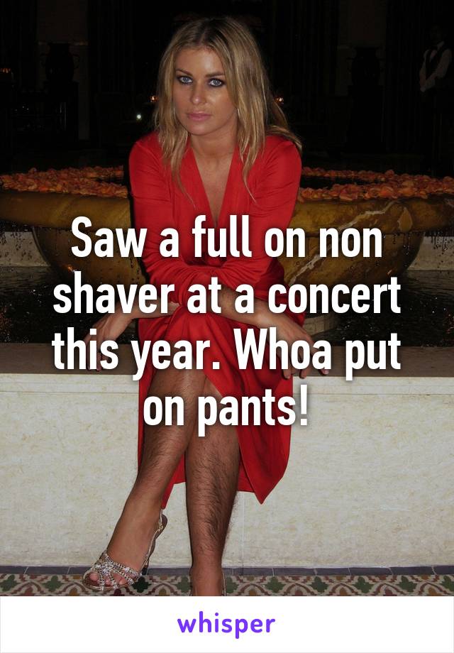 Saw a full on non shaver at a concert this year. Whoa put on pants!