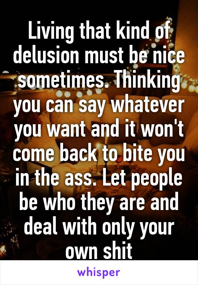 Living that kind of delusion must be nice sometimes. Thinking you can say whatever you want and it won't come back to bite you in the ass. Let people be who they are and deal with only your own shit