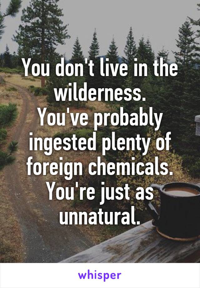 You don't live in the wilderness.
You've probably ingested plenty of foreign chemicals.
You're just as unnatural.