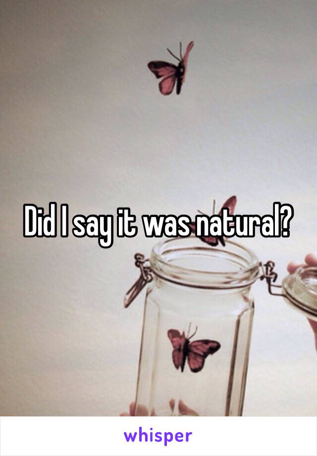 Did I say it was natural?