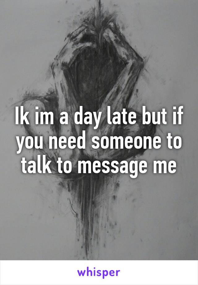 Ik im a day late but if you need someone to talk to message me